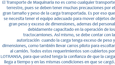 &nbsp;El Transporte de Maquinaria no es como cualquier transporte terrestre, pues se deben tener muchas precauciones por el gran tamaño y peso de la carga transportada. Es por eso que se necesita tener el equipo adecuado para mover objetos de gran peso y exceso de dimensiones, ademas del personal debidamente capacitado en la operación de los tractocamiones. Así mismo, se debe contar con la autorización cuando la carga tenga exceso de peso y dimensiones, como también llevar carros piloto para escoltar al camión. Todos estos requerimientos son cubiertos por LOTRANSA, para que usted tenga la confianza de que la carga llega a tiempo y en las mismas condiciones en que se cargó. 
