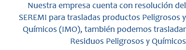 Nuestra empresa cuenta con resolución del SEREMI para trasladas productos Peligrosos y Químicos (IMO), también podemos trasladar Residuos Peligrosos y Químicos