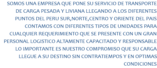 SOMOS UNA EMPRESA QUE PONE SU SERVICIO DE TRANSPORTE DE CARGA PESADA Y LIVIANA LLEGANDO A LOS DIFERENTES PUNTOS DEL PERU SUR,NORTE,CENTRO Y ORIENTE DEL PAIS CONTAMOS CON DIFERENTES TIPOS DE UNIDADES PARA CUALQUIER REQUERIMIENTO QUE SE PRESENTE CON UN GRAN PERSONAL LOGISTICO ALTAMENTE CAPACITADO Y RESPONSABLE LO IMPORTANTE ES NUESTRO COMPROMISO QUE SU CARGA LLEGUE A SU DESTINO SIN CONTRATIEMPOS Y EN OPTIMAS CONDICIONES